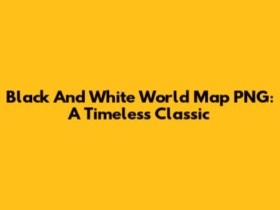 Black And White World Map PNG: A Timeless Classic