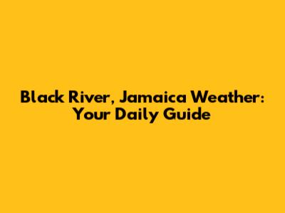 Black River, Jamaica Weather: Your Daily Guide