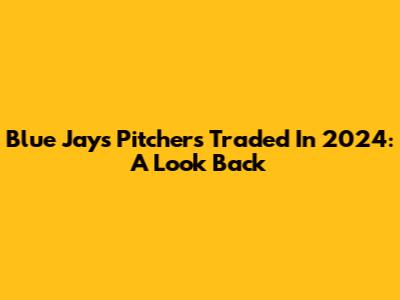 Blue Jays Pitchers Traded In 2024: A Look Back