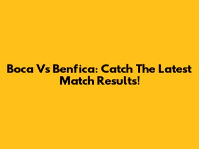 Boca Vs Benfica: Catch The Latest Match Results!