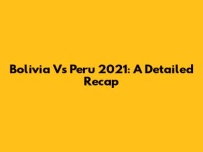Bolivia Vs Peru 2021: A Detailed Recap