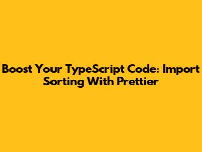 Boost Your TypeScript Code: Import Sorting With Prettier