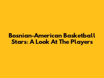 Bosnian-American Basketball Stars: A Look At The Players