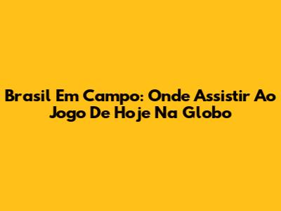 Brasil Em Campo: Onde Assistir Ao Jogo De Hoje Na Globo