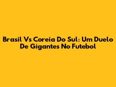 Brasil Vs Coreia Do Sul: Um Duelo De Gigantes No Futebol