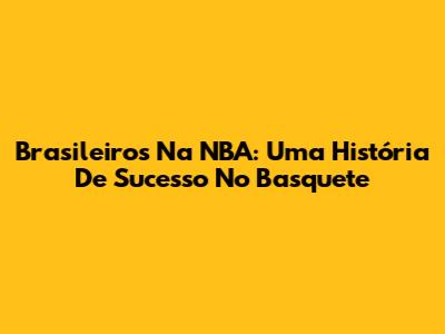 Brasileiros Na NBA: Uma História De Sucesso No Basquete