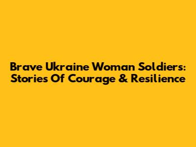 Brave Ukraine Woman Soldiers: Stories Of Courage & Resilience