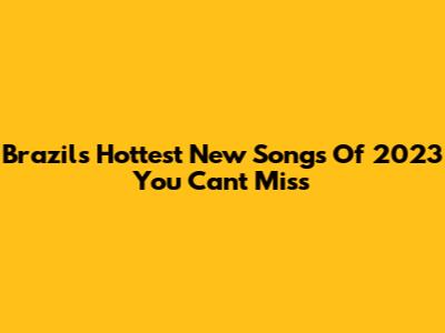 Brazil's Hottest New Songs Of 2023 You Can't Miss