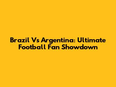 Brazil Vs Argentina: Ultimate Football Fan Showdown