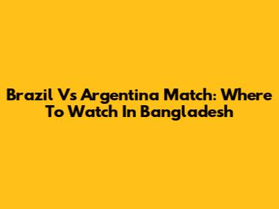 Brazil Vs Argentina Match: Where To Watch In Bangladesh