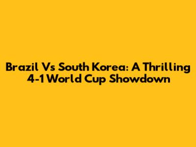 Brazil Vs South Korea: A Thrilling 4-1 World Cup Showdown