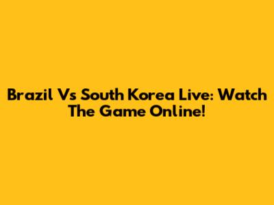 Brazil Vs South Korea Live: Watch The Game Online!