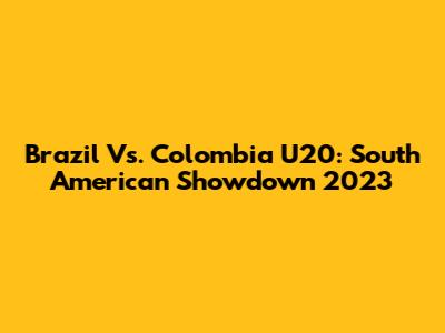 Brazil Vs. Colombia U20: South American Showdown 2023