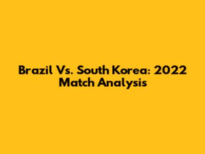 Brazil Vs. South Korea: 2022 Match Analysis