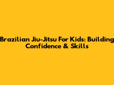 Brazilian Jiu-Jitsu For Kids: Building Confidence & Skills