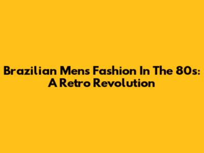 Brazilian Men's Fashion In The 80s: A Retro Revolution