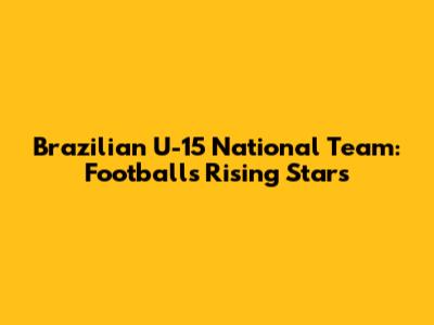 Brazilian U-15 National Team: Football's Rising Stars