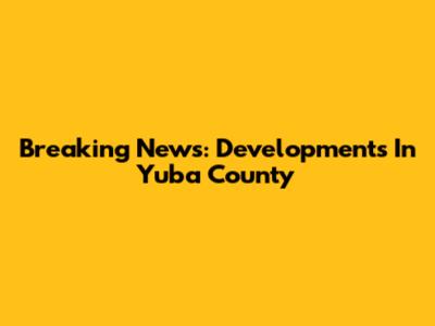 Breaking News: Developments In Yuba County