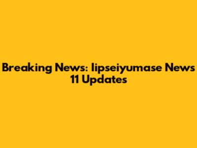 Breaking News: Iipseiyumase News 11 Updates