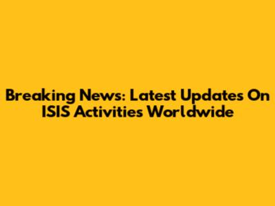 Breaking News: Latest Updates On ISIS Activities Worldwide