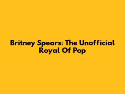 Britney Spears: The Unofficial 'Royal' Of Pop