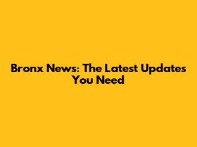 Bronx News: The Latest Updates You Need
