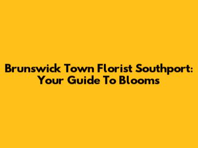 Brunswick Town Florist Southport: Your Guide To Blooms