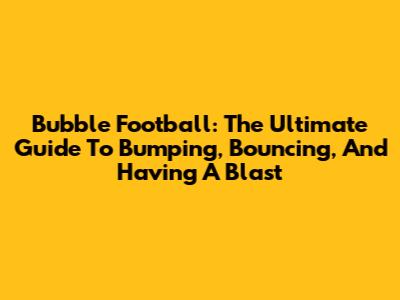 Bubble Football: The Ultimate Guide To Bumping, Bouncing, And Having A Blast