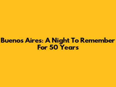 Buenos Aires: A Night To Remember For 50 Years