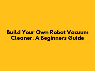 Build Your Own Robot Vacuum Cleaner: A Beginner's Guide