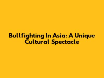 Bullfighting In Asia: A Unique Cultural Spectacle