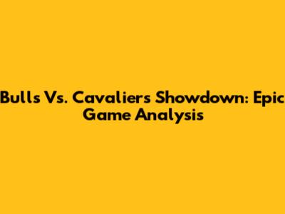Bulls Vs. Cavaliers Showdown: Epic Game Analysis