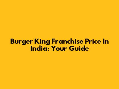 Burger King Franchise Price In India: Your Guide