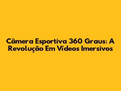 Câmera Esportiva 360 Graus: A Revolução Em Vídeos Imersivos
