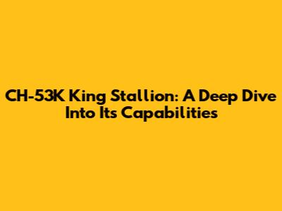 CH-53K King Stallion: A Deep Dive Into Its Capabilities
