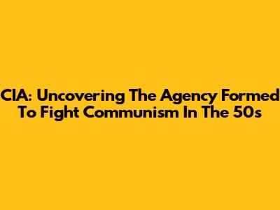 CIA: Uncovering The Agency Formed To Fight Communism In The 50s