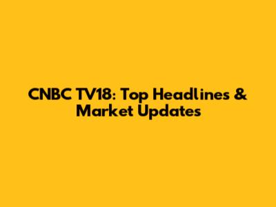 CNBC TV18: Top Headlines & Market Updates