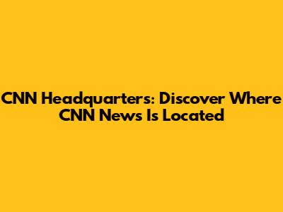 CNN Headquarters: Discover Where CNN News Is Located