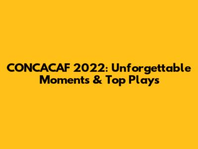 CONCACAF 2022: Unforgettable Moments & Top Plays