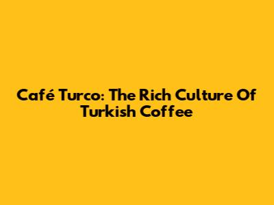 Café Turco: The Rich Culture Of Turkish Coffee
