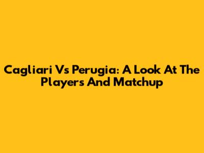 Cagliari Vs Perugia: A Look At The Players And Matchup