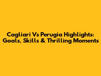 Cagliari Vs Perugia Highlights: Goals, Skills & Thrilling Moments