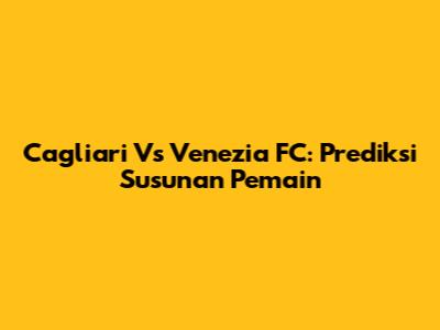 Cagliari Vs Venezia FC: Prediksi Susunan Pemain