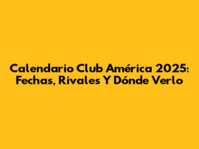 Calendario Club América 2025: Fechas, Rivales Y Dónde Verlo