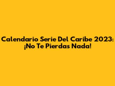 Calendario Serie Del Caribe 2023: ¡No Te Pierdas Nada!