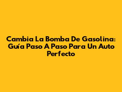 Cambia La Bomba De Gasolina: Guía Paso A Paso Para Un Auto Perfecto
