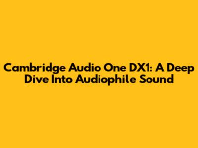Cambridge Audio One DX1: A Deep Dive Into Audiophile Sound