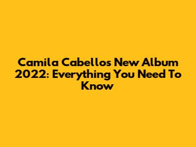 Camila Cabello's New Album 2022: Everything You Need To Know