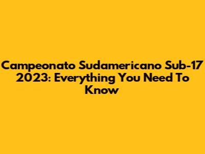 Campeonato Sudamericano Sub-17 2023: Everything You Need To Know