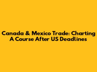 Canada & Mexico Trade: Charting A Course After US Deadlines